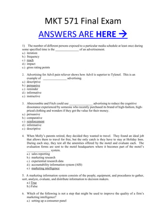 MKT 571 Final Exam
ANSWERS ARE HERE 
1) The number of different persons exposed to a particular media schedule at least once during
some specified time is the _______________ of an advertisement.
a.) iteration
b.) frequency
c.) reach
d.) impact
e.) gross rating points
2. Advertising for Advil pain reliever shows how Advil is superior to Tylenol. This is an
example of _______________ advertising.
a.) descriptive
b.) persuasive
c.) reminder
d.) informative
e.) instructive
3. Abercrombie and Fitch could use _______________ advertising to reduce the cognitive
dissonance experienced by someone who recently purchased its brand of high-fashion, high-
priced clothing and wonders if they got the value for their money.
a.) persuasive
b.) comparative
c.) reinforcement
d.) informative
e.) descriptive
4. When Molly’s parents retired, they decided they wanted to travel. They found an ideal job
that allows them to travel for free, but the only catch is they have to stay at Holiday Inns.
During each stay, they test all the amenities offered by the motel and evaluate each. The
evaluation forms are sent to the motel headquarters where it becomes part of the motel’s
_______________ system.
a.) sales reporting
b.) marketing research
c.) experiential research data
d.) accountability information system (AIS)
e.) marketing intelligence
5. A marketing information system consists of the people, equipment, and procedures to gather,
sort, analyze, evaluate, and distribute information to decision makers.
a.) True
b.) False
6. Which of the following is not a step that might be used to improve the quality of a firm’s
marketing intelligence?
a.) setting up a consumer panel
 