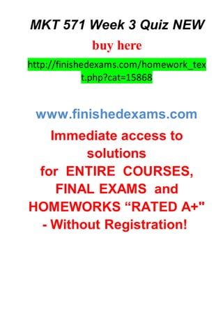 MKT 571 Week 3 Quiz NEW
buy here
http://finishedexams.com/homework_tex
t.php?cat=15868
www.finishedexams.com
Immediate access to
solutions
for ENTIRE COURSES,
FINAL EXAMS and
HOMEWORKS “RATED A+"
- Without Registration!
 