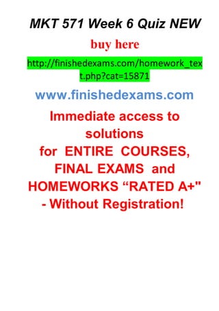 MKT 571 Week 6 Quiz NEW
buy here
http://finishedexams.com/homework_tex
t.php?cat=15871
www.finishedexams.com
Immediate access to
solutions
for ENTIRE COURSES,
FINAL EXAMS and
HOMEWORKS “RATED A+"
- Without Registration!
 
