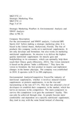 MKT/574 v1
Strategic Marketing Plan
MKT/574 v1
Page 3 of 10
Strategic Marketing PlanPart A: Environmental Analysis and
SWOT Analysis
(Due in Wk 2)
Company Description
For the environmental and SWOT analysis, I selected BPI
Sports LLC before making a strategic marketing plan. It is
based in the United States, Hollywood, Florida. The line of
products this company works on is nutritional supplements. It
not only develops and formulates but also works on marketing
nutritional supplements. Its mission is to deliver the highest
quality nutritional supplements for muscle gain and
bodybuilding to its consumers, which can optimally help them
reach their fitness goals (Directory, 2021). The vision statement
is based on the phrase "make a difference." They have the
vision to formulate the best product to inspire and implement
changes in the human physique. The company was established
in 2010. It operates with 51 to 200 employees.
Environmental AnalysisCompetitive ForcesThe industry of
nutritional supplements, whether it involves mineral/vitamin
supplements or protein supplements, is on the rise and
incrementing at the rate of 7.1%. This fact has attracted a lot of
developers to establish their companies in the market, which has
led to an increase in the competitio n. The main component to
survive this completion is to gain the customers' loyalty. This
can only be achieved through time. As people become more
comfortable and dependent on a specific nutritional supplement,
they tend to stay with the same brand instead of choosing
 