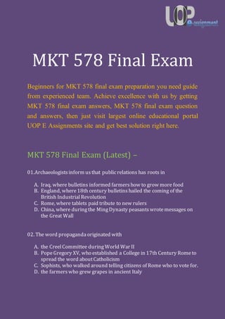 MKT 578 Final Exam
Beginners for MKT 578 final exam preparation you need guide
from experienced team. Achieve excellence with us by getting
MKT 578 final exam answers, MKT 578 final exam question
and answers, then just visit largest online educational portal
UOP E Assignments site and get best solution right here.
MKT 578 Final Exam (Latest) –
01.Archaeologistsinform usthat publicrelations has roots in
A. Iraq, where bulletins informed farmers how to grow more food
B. England, where18th century bulletins hailed the coming of the
British Industrial Revolution
C. Rome, where tablets paid tribute to new rulers
D. China, where duringthe MingDynasty peasants wrotemessages on
the Great Wall
02. The word propaganda originated with
A. the Creel Committee duringWorld War II
B. Pope Gregory XV, who established a College in 17th Century Rometo
spread the word aboutCatholicism
C. Sophists, who walked around telling citizens of Rome who to vote for.
D. the farmers who grew grapes in ancient Italy
 