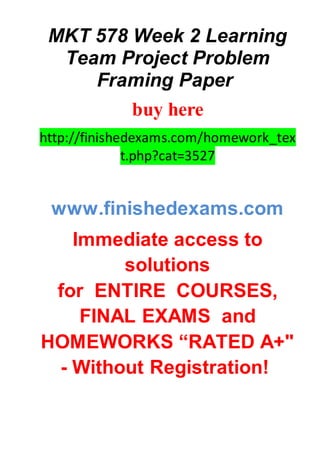 MKT 578 Week 2 Learning
Team Project Problem
Framing Paper
buy here
http://finishedexams.com/homework_tex
t.php?cat=3527
www.finishedexams.com
Immediate access to
solutions
for ENTIRE COURSES,
FINAL EXAMS and
HOMEWORKS “RATED A+"
- Without Registration!
 