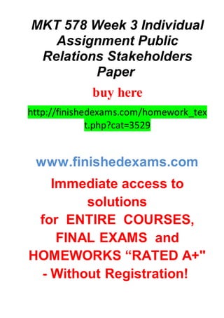 MKT 578 Week 3 Individual
Assignment Public
Relations Stakeholders
Paper
buy here
http://finishedexams.com/homework_tex
t.php?cat=3529
www.finishedexams.com
Immediate access to
solutions
for ENTIRE COURSES,
FINAL EXAMS and
HOMEWORKS “RATED A+"
- Without Registration!
 