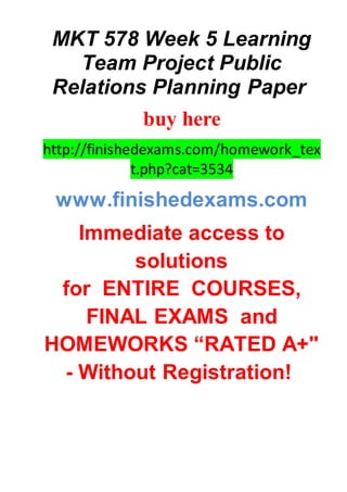 MKT 578 Week 5 Learning
Team Project Public
Relations Planning Paper
buy here
http://finishedexams.com/homework_tex
t.php?cat=3534
www.finishedexams.com
Immediate access to
solutions
for ENTIRE COURSES,
FINAL EXAMS and
HOMEWORKS “RATED A+"
- Without Registration!
 