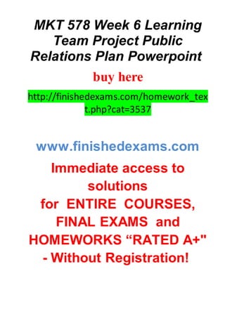 MKT 578 Week 6 Learning
Team Project Public
Relations Plan Powerpoint
buy here
http://finishedexams.com/homework_tex
t.php?cat=3537
www.finishedexams.com
Immediate access to
solutions
for ENTIRE COURSES,
FINAL EXAMS and
HOMEWORKS “RATED A+"
- Without Registration!
 
