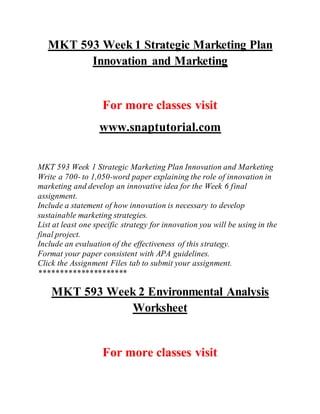 MKT 593 Week 1 Strategic Marketing Plan
Innovation and Marketing
For more classes visit
www.snaptutorial.com
MKT 593 Week 1 Strategic Marketing Plan Innovation and Marketing
Write a 700- to 1,050-word paper explaining the role of innovation in
marketing and develop an innovative idea for the Week 6 final
assignment.
Include a statement of how innovation is necessary to develop
sustainable marketing strategies.
List at least one specific strategy for innovation you will be using in the
final project.
Include an evaluation of the effectiveness of this strategy.
Format your paper consistent with APA guidelines.
Click the Assignment Files tab to submit your assignment.
*********************
MKT 593 Week 2 Environmental Analysis
Worksheet
For more classes visit
 