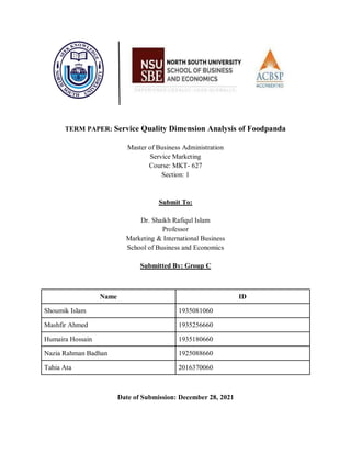 TERM PAPER: Service Quality Dimension Analysis of Foodpanda
Master of Business Administration
Service Marketing
Course: MKT- 627
Section: 1
Submit To:
Dr. Shaikh Rafiqul Islam
Professor
Marketing & International Business
School of Business and Economics
Submitted By: Group C
Name ID
Shoumik Islam 1935081060
Mashfir Ahmed 1935256660
Humaira Hossain 1935180660
Nazia Rahman Badhan 1925088660
Tahia Ata 2016370060
Date of Submission: December 28, 2021
 