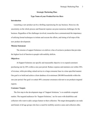Strategic Marketing Plan 3
Strategic Marketing Plan:
Type Name of your Product/Service Here
Introduction
Launching a new product can be a thrilling experiencing for any business. However, the
uncertainty on the whole process and financial expense can pose numerous challenges for the
business. Regardless of the challenges involved, researches have communicated the importance
of utilizing formal techniques to initiate and execute the efforts, and timing of all steps of the
new product development.
Mission Statement
The mission of support Solutions is to deliver a line of exclusive products that provides
the highest level of function to people with mobility deficits.
Objectives
At Support Solutions our specific and measurable objective is to expand customers
purchasing rate by 20% within a one-year period. Reduce expense and maintain cost within 30%
of revenue, while providing valued service to a large consumer base in a time-specified manner.
Our goal is to build and achieve client database of at minimum 200.000 households within the
one-year period. Our goal is to attain 80% consumer awareness relevant to our products targeted
regions.
Customer Targets
The first step in the development stage of ‘Support Solutions,’ is to establish a targeted
market. The targeted audiences for ‘Support Solutions,’ are for users with disabilities and
collectors who want to add a unique feature to their collection. The target demographics are male
and female of all age groups who have a need for mobility assistive canes and collectors alike.
 