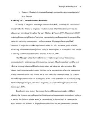 Strategic Marketing Plan 6
• Outdoors- Hospitals, (veterans and outreach communities, government agencies)
large displays
Marketing Mix: Communications & Promotion
The concept of Integrated Marketing Communication (IMC) is certainly not a modernistic
conception but the demand to integrate a variation of often different marketing activities has
taken on new importance throughout the years (Hartley, & Pickton, 1999). The concept of IMC
is designed to support all facets of marketing communications and ensure that the element of the
businesses marketing communicates a uniform message. The designed concept of IMC
constructs all properties of marketing communications like sales promotion, public relations,
advertising, direct marketing and personal selling to thrive together as an integrated force instead
of allowing each to work in remoteness (Hartley, & Pickton, 1999).
The IMC approach for Support Solutions would be to synchronize the marketing
communication by utilizing some of the marketing elements. The elements that would be most
effective for this product would be advertising, direct marketing and sales promotion. The
reasons for choosing these elements are that they can be integrated to reinforce the message that
is being communicated in each element and to avert conflicting communications. For example,
the marketing communication can be integrated in that a sales promotion can be launched using
direct marketing (catalogues, or wellness magazines) or advertised through various medium
(Katrandjiev, 2000).
Based on the core strategy the message that would be communicated would be to
influence the elements and qualities utilized by consumers in assessing the competitors’ products
or service. The business mission would be communicated by integrating it in a message that
would influence the attributes of the product in order to alter the perceptions of the consumer
 