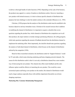 Strategic Marketing Plan 9
to deliver a thorough bundle of outlet functions (1992). Depending on the scale of the business,
the products may appeal to a variety of markets or distribution outlets. However, launching a
new product with limited resources, it is best to choose specific channels of distribution that
proposes the least challenge to enter the market contrary to the contender (Menezes et al., 1992).
Christian, (1958) propose that the analysis of the distribution outlet must be modified to the
business objectives and any immediate issues. Christian in his research stresses that in addition
to modifying the channel of distribution it is important to acquire a checklist that covers
questions regarding the product line, which channels of distribution the competitors use to sell
their products, the major markets to include strategic purchasing influences, the selling program,
which asks questions regarding the amount of feedback desired from the distribution channel to
implement the marketing effort. Most importantly, the checklist should state questions regarding
the analysis of individual channel of distribution, which focuses on the channel of distribution
utilized by the competitor (1958).
Based on these researched evaluation, the distribution outlet for ‘Support Solutions’ would
be TV and cable, which routes directing marketing and home shopping network channels. The
reason for this distribution outlet is that it is not only a distribution channel but a more modern
way of showcasing the new product. This channel also offers much feedback and the sales
influence option would be effective in launching the new product. This would be a more
economical option and being a new product on the market, this channel of distribution would
reach a larger audience especially those with mobility impairment that prefers an at home
shopping experience.
Marketing Mix: Customer Relationship Management
 