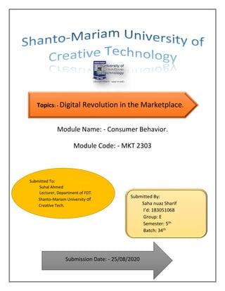 Module Name: - Consumer Behavior.
Module Code: - MKT 2303
Submitted To:
Suhal Ahmed
Lecturer, Department of FDT.
Shanto-Mariam University of
Creative Tech.
Submitted By:
Saha nuaz Sharif
I’d: 183051068
Group: E
Semester: 5th
Batch: 34th
Submission Date: - 25/08/2020
Topics: - Digital Revolution in the Marketplace.
 