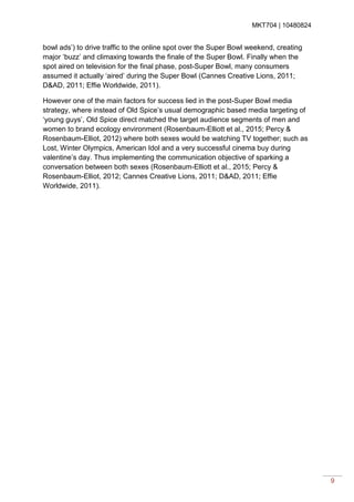 MKT704 | 10480824
9
bowl ads’) to drive traffic to the online spot over the Super Bowl weekend, creating
major ‘buzz’ and climaxing towards the finale of the Super Bowl. Finally when the
spot aired on television for the final phase, post-Super Bowl, many consumers
assumed it actually ‘aired’ during the Super Bowl (Cannes Creative Lions, 2011;
D&AD, 2011; Effie Worldwide, 2011).
However one of the main factors for success lied in the post-Super Bowl media
strategy, where instead of Old Spice’s usual demographic based media targeting of
‘young guys’, Old Spice direct matched the target audience segments of men and
women to brand ecology environment (Rosenbaum-Elliott et al., 2015; Percy &
Rosenbaum-Elliot, 2012) where both sexes would be watching TV together; such as
Lost, Winter Olympics, American Idol and a very successful cinema buy during
valentine’s day. Thus implementing the communication objective of sparking a
conversation between both sexes (Rosenbaum-Elliott et al., 2015; Percy &
Rosenbaum-Elliot, 2012; Cannes Creative Lions, 2011; D&AD, 2011; Effie
Worldwide, 2011).
 