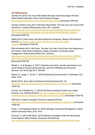 MKT704 | 10480824
10
4.0 References
Borden, M. (2010) The Team Who Made Old Spice Smell Good Again Reveals
What's Behind Mustafa's Towel. Fast Company [Image]
http://images.fastcompany.com/upload/old-spice-man.jpg [Accessed 10/05/16]
Cannes Creative Lions (2011) Old Spice Body Wash: The man your man could smell
like.Winner, Creative Effectiveness Lions, 2011. [Online]
http://www.warc.com/Content/ContentViewer.aspx?MasterContentRef=ed54c6a4-
f778-4e20-a18b-88018c6e5c25&q=Old+Spice&CID=A94453&PUB=CANNES
[Accessed 05/05/16]
D&AD (2011) Case Study: Old Spice Response Campaign. Design & Art Direction
[Online] http://www.dandad.org/en/d-ad-old-spice-case-study-digital-
marketing/[Accessed 15/05/16]
Effie Worldwide (2011) Old Spice: The Man Your Man Could Smell Like Responds to
the Internet. Gold, Brand Experience, Media Innovation and Single Impact
Engagement, North America Effies 2011. [Online]
http://www.warc.com/Content/ContentViewer.aspx?MasterContentRef=1a03385d-
963a-4382-9be6-8c81b2a343c4&q=Old+Spice&CID=A94321&PUB=EFFIES
[Accessed 05/05/16]
McNeil, L. S. & Douglas, K. (2011) Retailing masculinity: Gender expectations and
social image of male grooming products. Journal of Retailing and Consumer
Services. Vol 18 (5) Sep 2011, 448-454
Micael, D., Lange, F., Smith. T. (2010) Marketing Communications. Chichester, U.K.:
Wiley. Print.
Mintel (2010) Soap, Bath and Shower Products [Online] US / UK
http://store.mintel.com/soap-bath-and-shower-products-us-march-2011 [Accessed
15/05/16]
O’Leary, N. & Wasserman, T. (2010) Old Spice Campaign Smells Like a Sales
Success, Too. AdWeek [Online] http://www.adweek.com/news/advertising-
branding/old-spice-campaign-smells-sales-success-too-107588 [Accessed 15/05/16]
P&G (2011) Latest Innovations. Procter & Gambler [Online]
https://www.pg.com/en_US/downloads/innovation/factsheet_OldSpice.pdf [Accessed
15/05/16]
Percy, L. & Rosenbaum-Elliott, R. (2012) Strategic Advertising Management. Oxford:
Oxford University Press, 2012. Print.
Precourt, G. (2010) Old Spice: 2010's Standout Campaign Under the Microscope.
Event Reports: ANA Creativity, December 2010 [Online]
http://www.warc.com/Content/ContentViewer.aspx?MasterContentRef=23388096-2389-
 