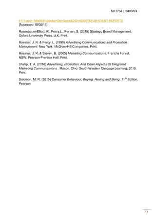 MKT704 | 10480824
11
4171-aac4-1dfa0631c5de&q=Old+Spice&CID=A93057&PUB=EVENT-REPORTS
[Accessed 10/05/16]
Rosenbaum-Elliott, R., Percy,L., Pervan, S. (2015) Strategic Brand Management.
Oxford University Press. U.K. Print.
Rossiter, J. R. & Percy, L. (1998) Advertising Communications and Promotion
Management. New York: McGraw-Hill Companies. Print.
Rossiter, J. R. & Steven, B. (2005) Marketing Communications. Frenchs Forest,
NSW: Pearson-Prentice Hall. Print.
Shimp, T. A. (2010) Advertising, Promotion, And Other Aspects Of Integrated
Marketing Communications . Mason, Ohio: South-Western Cengage Learning, 2010.
Print.
Solomon, M. R. (2015) Consumer Behaviour, Buying, Having and Being, 11th
Edition,
Pearson
 