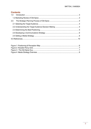 MKT704 | 10480824
2
Contents
1.0 Introduction ................................................................................................................ 3
1.2 Marketing Review of Old Spice.................................................................................... 3
2.0 The Strategic Planning Process of Old Spice ............................................................. 4
2.1 Selecting the Target Audience..................................................................................... 4
2.2 Understanding the Target Audience Decision Making ................................................. 4
2.3 Determining the Best Positioning................................................................................. 5
2.4 Developing a Communications Strategy ...................................................................... 6
2.5 Setting a Media Strategy ............................................................................................. 8
4.0 References.................................................................................................................... 10
Figure 1: Positioning & Perception Map ................................................................................ 6
Figure 2: Rossiter-Percy Grid................................................................................................ 7
Figure 3 : The Old Spice Guy................................................................................................ 7
Figure 4: Media Strategy Overview ....................................................................................... 8
 