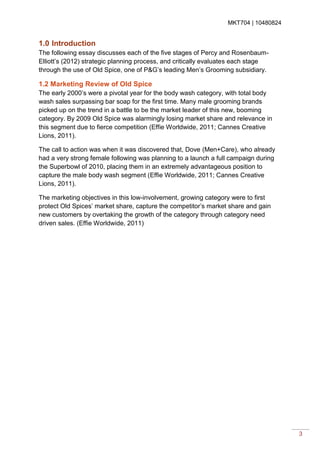 MKT704 | 10480824
3
1.0 Introduction
The following essay discusses each of the five stages of Percy and Rosenbaum-
Elliott’s (2012) strategic planning process, and critically evaluates each stage
through the use of Old Spice, one of P&G’s leading Men’s Grooming subsidiary.
1.2 Marketing Review of Old Spice
The early 2000’s were a pivotal year for the body wash category, with total body
wash sales surpassing bar soap for the first time. Many male grooming brands
picked up on the trend in a battle to be the market leader of this new, booming
category. By 2009 Old Spice was alarmingly losing market share and relevance in
this segment due to fierce competition (Effie Worldwide, 2011; Cannes Creative
Lions, 2011).
The call to action was when it was discovered that, Dove (Men+Care), who already
had a very strong female following was planning to a launch a full campaign during
the Superbowl of 2010, placing them in an extremely advantageous position to
capture the male body wash segment (Effie Worldwide, 2011; Cannes Creative
Lions, 2011).
The marketing objectives in this low-involvement, growing category were to first
protect Old Spices’ market share, capture the competitor’s market share and gain
new customers by overtaking the growth of the category through category need
driven sales. (Effie Worldwide, 2011)
 