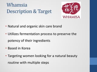 Whamsia
Description & Target
• Natural and organic skin care brand
• Utilizes fermentation process to preserve the
potency of their ingredients
• Based in Korea
• Targeting women looking for a natural beauty
routine with multiple steps
 