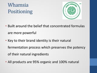 Whamsia
Positioning
• Built around the belief that concentrated formulas
are more powerful
• Key to their brand identity is their natural
fermentation process which preserves the potency
of their natural ingredients
• All products are 95% organic and 100% natural
 