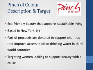 Pinch of Colour
Description & Target
• Eco-friendly beauty that supports sustainable living
• Based in New York, NY
• Part of proceeds are donated to support charities
that improve access to clean drinking water in third
world countries
• Targeting women looking to support beauty with a
cause
 