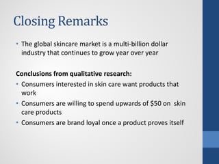 Closing Remarks
• The global skincare market is a multi-billion dollar
industry that continues to grow year over year
Conclusions from qualitative research:
• Consumers interested in skin care want products that
work
• Consumers are willing to spend upwards of $50 on skin
care products
• Consumers are brand loyal once a product proves itself
 