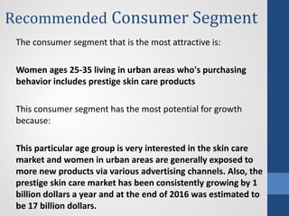 Recommended Consumer Segment
The consumer segment that is the most attractive is:
Women ages 25-35 living in urban areas who's purchasing
behavior includes prestige skin care products
This consumer segment has the most potential for growth
because:
This particular age group is very interested in the skin care
market and women in urban areas are generally exposed to
more new products via various advertising channels. Also, the
prestige skin care market has been consistently growing by 1
billion dollars a year and at the end of 2016 was estimated to
be 17 billion dollars.
 