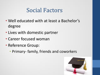 Social Factors
• Well educated with at least a Bachelor’s
degree
• Lives with domestic partner
• Career focused woman
• Reference Group:
• Primary- family, friends and coworkers
 