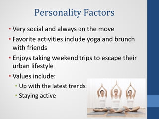 Personality Factors
• Very social and always on the move
• Favorite activities include yoga and brunch
with friends
• Enjoys taking weekend trips to escape their
urban lifestyle
• Values include:
• Up with the latest trends
• Staying active
 