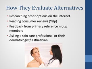 How They Evaluate Alternatives
• Researching other options on the internet
• Reading consumer reviews (Yelp)
• Feedback from primary reference group
members
• Asking a skin care professional or their
dermatologist/ esthetician
 