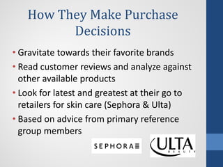 How They Make Purchase
Decisions
• Gravitate towards their favorite brands
• Read customer reviews and analyze against
other available products
• Look for latest and greatest at their go to
retailers for skin care (Sephora & Ulta)
• Based on advice from primary reference
group members
 