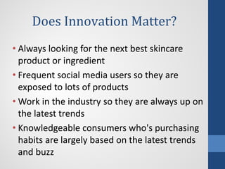 Does Innovation Matter?
• Always looking for the next best skincare
product or ingredient
• Frequent social media users so they are
exposed to lots of products
• Work in the industry so they are always up on
the latest trends
• Knowledgeable consumers who's purchasing
habits are largely based on the latest trends
and buzz
 