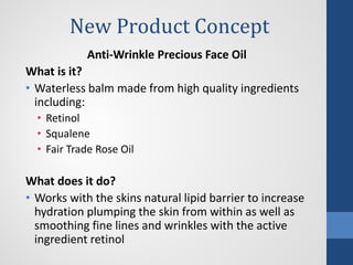 New Product Concept
Anti-Wrinkle Precious Face Oil
What is it?
• Waterless balm made from high quality ingredients
including:
• Retinol
• Squalene
• Fair Trade Rose Oil
What does it do?
• Works with the skins natural lipid barrier to increase
hydration plumping the skin from within as well as
smoothing fine lines and wrinkles with the active
ingredient retinol
 