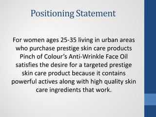 Positioning Statement
For women ages 25-35 living in urban areas
who purchase prestige skin care products
Pinch of Colour’s Anti-Wrinkle Face Oil
satisfies the desire for a targeted prestige
skin care product because it contains
powerful actives along with high quality skin
care ingredients that work.
 
