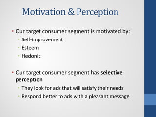 Motivation & Perception
• Our target consumer segment is motivated by:
• Self-improvement
• Esteem
• Hedonic
• Our target consumer segment has selective
perception
• They look for ads that will satisfy their needs
• Respond better to ads with a pleasant message
 