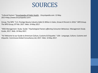 SOURCES
"Cultural Factors." Encyclopedia of Public Health. . Encyclopedia.com. 13 May.
2017<http://www.encyclopedia.com>.
Group, The NPD. "U.S. Prestige Beauty Industry Adds $1 Billion in Sales, Grows 6 Percent in 2016." NPD Group.
The NPD Group, 07 Feb. 2017. Web. 14 May 2017.
"MSG Management Study Guide." Psychological Factors affecting Consumer Behaviour. Management Study
Guide, 2017. Web. 14 May 2017.
"Yo! Welcome to our Guide to American Culture, Customs & Etiquette." USA - Language, Culture, Customs and
Etiquette. Commisceo Global Consultancy Ltd, 2017. Web. 14 May 2017.
 