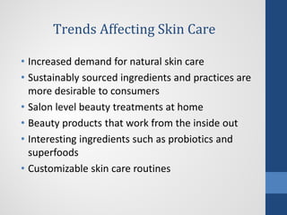 Trends Affecting Skin Care
• Increased demand for natural skin care
• Sustainably sourced ingredients and practices are
more desirable to consumers
• Salon level beauty treatments at home
• Beauty products that work from the inside out
• Interesting ingredients such as probiotics and
superfoods
• Customizable skin care routines
•
 