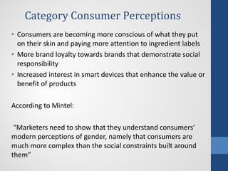 Category Consumer Perceptions
• Consumers are becoming more conscious of what they put
on their skin and paying more attention to ingredient labels
• More brand loyalty towards brands that demonstrate social
responsibility
• Increased interest in smart devices that enhance the value or
benefit of products
According to Mintel:
“Marketers need to show that they understand consumers’
modern perceptions of gender, namely that consumers are
much more complex than the social constraints built around
them”
 