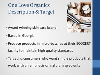 One Love Organics
Description & Target
• Award winning skin care brand
• Based in Georgia
• Produce products in micro-batches at their ECOCERT
facility to maintain high quality standards
• Targeting consumers who want simple products that
work with an emphasis on natural ingredients
 
