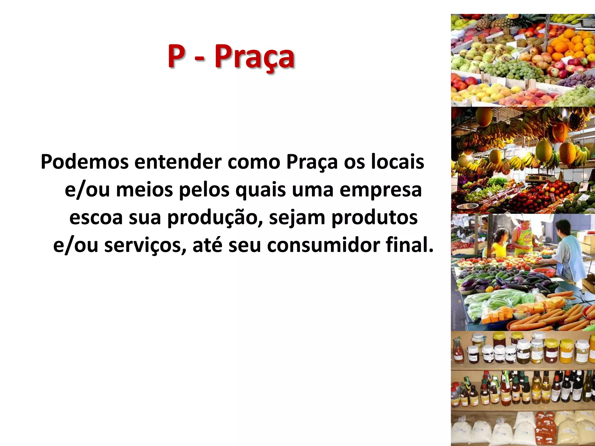 P - Praça
Podemos entender como Praça os locais
e/ou meios pelos quais uma empresa
escoa sua produção, sejam produtos
e/ou serviços, até seu consumidor final.
 