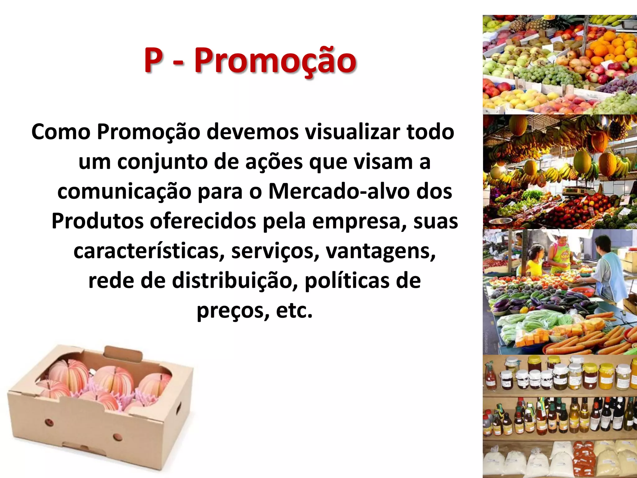 P - Promoção
Como Promoção devemos visualizar todo
um conjunto de ações que visam a
comunicação para o Mercado-alvo dos
Produtos oferecidos pela empresa, suas
características, serviços, vantagens,
rede de distribuição, políticas de
preços, etc.
 