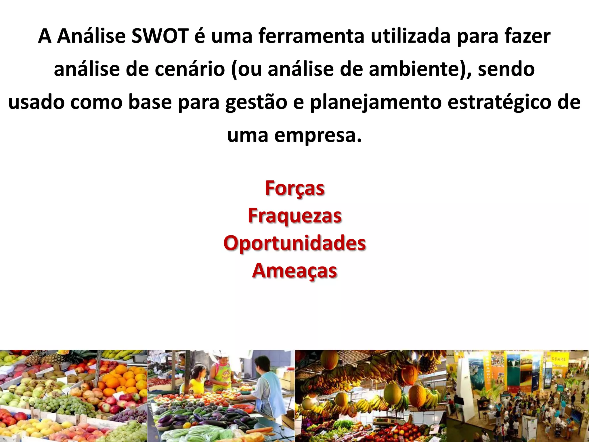A Análise SWOT é uma ferramenta utilizada para fazer
análise de cenário (ou análise de ambiente), sendo
usado como base para gestão e planejamento estratégico de
uma empresa.
Forças
Fraquezas
Oportunidades
Ameaças
 
