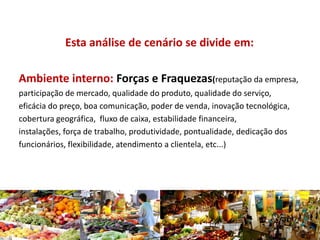 Esta análise de cenário se divide em:
Ambiente interno: Forças e Fraquezas(reputação da empresa,
participação de mercado, qualidade do produto, qualidade do serviço,
eficácia do preço, boa comunicação, poder de venda, inovação tecnológica,
cobertura geográfica, fluxo de caixa, estabilidade financeira,
instalações, força de trabalho, produtividade, pontualidade, dedicação dos
funcionários, flexibilidade, atendimento a clientela, etc...)
 