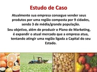 Estudo de Caso
Atualmente sua empresa consegue vender seus
produtos por uma região composta por 9 cidades,
sendo 3 de média/grande população.
Seu objetivo, além de produzir o Plano de Marketing,
é expandir o atual mercado que a empresa atua,
tentando atingir uma região ligada a Capital do seu
Estado.
 