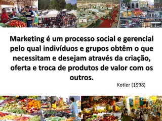 Marketing é um processo social e gerencial
pelo qual indivíduos e grupos obtêm o que
necessitam e desejam através da criação,
oferta e troca de produtos de valor com os
outros.
Kotler (1998)
 