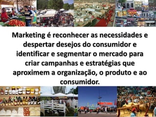Marketing é reconhecer as necessidades e
despertar desejos do consumidor e
identificar e segmentar o mercado para
criar campanhas e estratégias que
aproximem a organização, o produto e ao
consumidor.
 