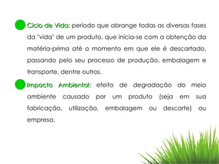 Ciclo de Vida:  período que abrange todas as diversas fases da "vida" de um produto, que inicia-se com a obtenção da matéria-prima até o momento em que ele é descartado, passando pelo seu processo de produção, embalagem e transporte, dentre outros. Impacto Ambiental:  efeito de degradação do meio ambiente causado por um produto (seja em sua fabricação, utilização, embalagem ou descarte) ou empresa. 