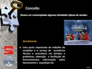Devem ser contempladas algumas atividades típicas de vendas:
Atendimento
Uma parte importante do trabalho do
vendedor é o serviço de assistência
Técnica e consultoria em dúvidas e
problemas, obtenção e facilitação de
financiamentos, informações sobre
faturamento e expedição etc.
10/30
 