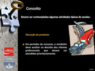 Devem ser contempladas algumas atividades típicas de vendas:
Alocação de produtos
Em períodos de escassez, o vendedor
deve auxiliar na decisão dos clientes
preferenciais que devem ser
atendidos prioritariamente.
12/30
 