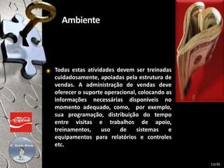 Todas estas atividades devem ser treinadas
cuidadosamente, apoiadas pela estrutura de
vendas. A administração de vendas deve
oferecer o suporte operacional, colocando as
informações necessárias disponíveis no
momento adequado, como, por exemplo,
sua programação, distribuição do tempo
entre visitas e trabalhos de apoio,
treinamentos, uso de sistemas e
equipamentos para relatórios e controles
etc.
13/30
 