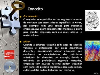 Por mercado:
O vendedor se especializa em um segmento ou setor
de mercado com necessidades específicas. A Xerox,
por exemplo, tem uma equipe para Pequenas
empresas, que usam equipamentos menores, e outra
para grandes empresas, com uso mais intenso e
maior volume.
Mista:
Quando a empresa trabalha com tipos de clientes
variados e distribuídos por áreas geográficas
diferentes, necessitando adotar estruturas que
combinem as características das estruturas
anteriores. Em alimentos, por exemplo, devido à
existência de preferências regionais marcadas,
empresas com atuação nacional podem trabalhar
com linhas de produto específicas para cada região,
e dentro delas podem trabalhar por território.
16/30
 
