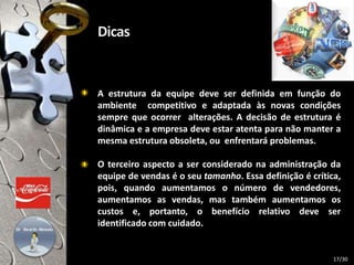 A estrutura da equipe deve ser definida em função do
ambiente competitivo e adaptada às novas condições
sempre que ocorrer alterações. A decisão de estrutura é
dinâmica e a empresa deve estar atenta para não manter a
mesma estrutura obsoleta, ou enfrentará problemas.
O terceiro aspecto a ser considerado na administração da
equipe de vendas é o seu tamanho. Essa definição é crítica,
pois, quando aumentamos o número de vendedores,
aumentamos as vendas, mas também aumentamos os
custos e, portanto, o benefício relativo deve ser
identificado com cuidado.
17/30
 